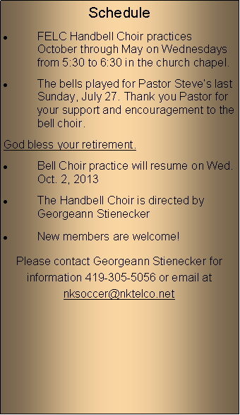 Text Box: ScheduleFELC Handbell Choir practices October through May on Wednesdays from 5:30 to 6:30 in the church chapel.The bells played for Pastor Steves last Sunday, July 27. Thank you Pastor for your support and encouragement to the bell choir. God bless your retirement.Bell Choir practice will resume on Wed. Oct. 2, 2013The Handbell Choir is directed by Georgeann StieneckerNew members are welcome!Please contact Georgeann Stienecker for information 419-305-5056 or email at nksoccer@nktelco.net