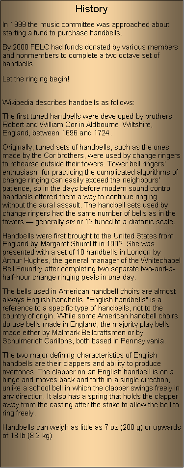 Text Box: HistoryIn 1999 the music committee was approached about starting a fund to purchase handbells. By 2000 FELC had funds donated by various members and nonmembers to complete a two octave set of handbells.Let the ringing begin!Wikipedia describes handbells as follows:The first tuned handbells were developed by brothers Robert and William Cor in Aldbourne, Wiltshire, England, between 1696 and 1724. Originally, tuned sets of handbells, such as the ones made by the Cor brothers, were used by change ringers to rehearse outside their towers. Tower bell ringers' enthusiasm for practicing the complicated algorithms of change ringing can easily exceed the neighbours' patience, so in the days before modern sound control handbells offered them a way to continue ringing without the aural assault. The handbell sets used by change ringers had the same number of bells as in the towers  generally six or 12 tuned to a diatonic scale.Handbells were first brought to the United States from England by Margaret Shurcliff in 1902. She was presented with a set of 10 handbells in London by Arthur Hughes, the general manager of the Whitechapel Bell Foundry after completing two separate two-and-a-half-hour change ringing peals in one day.The bells used in American handbell choirs are almost always English handbells. "English handbells" is a reference to a specific type of handbells, not to the country of origin. While some American handbell choirs do use bells made in England, the majority play bells made either by Malmark Bellcraftsmen or by Schulmerich Carillons, both based in Pennsylvania. The two major defining characteristics of English handbells are their clappers and ability to produce overtones. The clapper on an English handbell is on a hinge and moves back and forth in a single direction, unlike a school bell in which the clapper swings freely in any direction. It also has a spring that holds the clapper away from the casting after the strike to allow the bell to ring freely.Handbells can weigh as little as 7 oz (200 g) or upwards of 18 lb (8.2 kg)