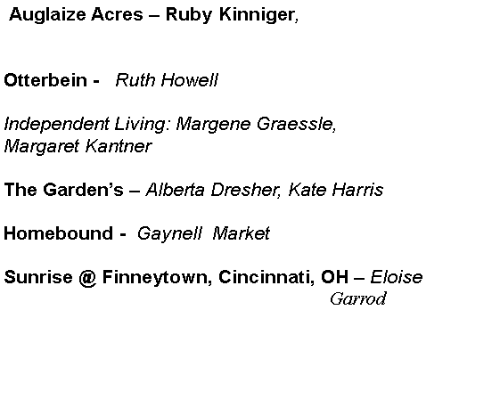 Text Box:  Auglaize Acres � Ruby Kinniger,Otterbein -   Ruth HowellIndependent Living: Margene Graessle,Margaret KantnerThe Garden�s � Alberta Dresher, Kate Harris                                    Homebound -  Gaynell  Market                                       Sunrise @ Finneytown, Cincinnati, OH � Eloise                                                           		                                                               Garrod 